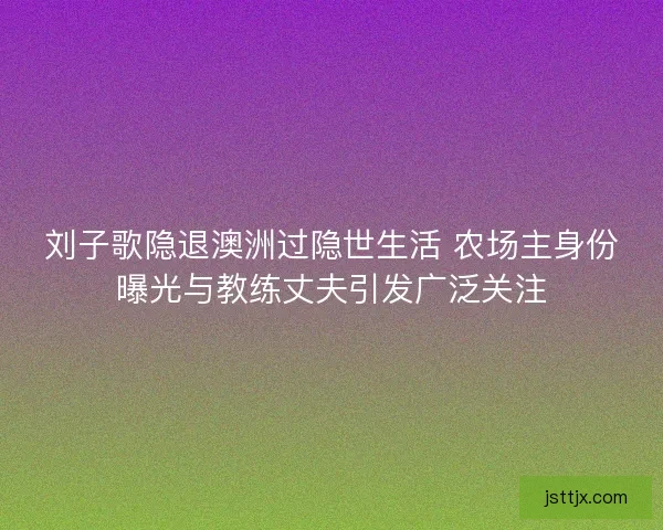 刘子歌隐退澳洲过隐世生活 农场主身份曝光与教练丈夫引发广泛关注