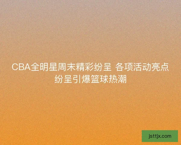 CBA全明星周末精彩纷呈 各项活动亮点纷呈引爆篮球热潮