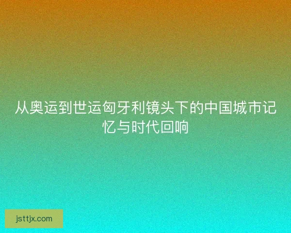 从奥运到世运匈牙利镜头下的中国城市记忆与时代回响