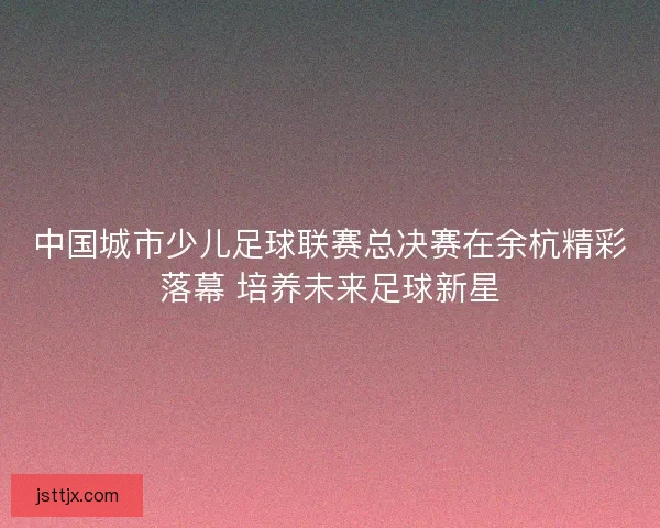 中国城市少儿足球联赛总决赛在余杭精彩落幕 培养未来足球新星