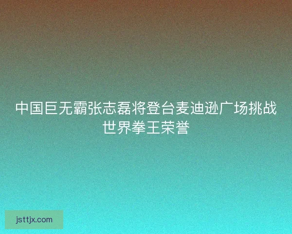 中国巨无霸张志磊将登台麦迪逊广场挑战世界拳王荣誉