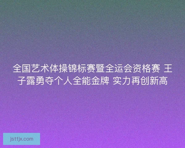 全国艺术体操锦标赛暨全运会资格赛 王子露勇夺个人全能金牌 实力再创新高